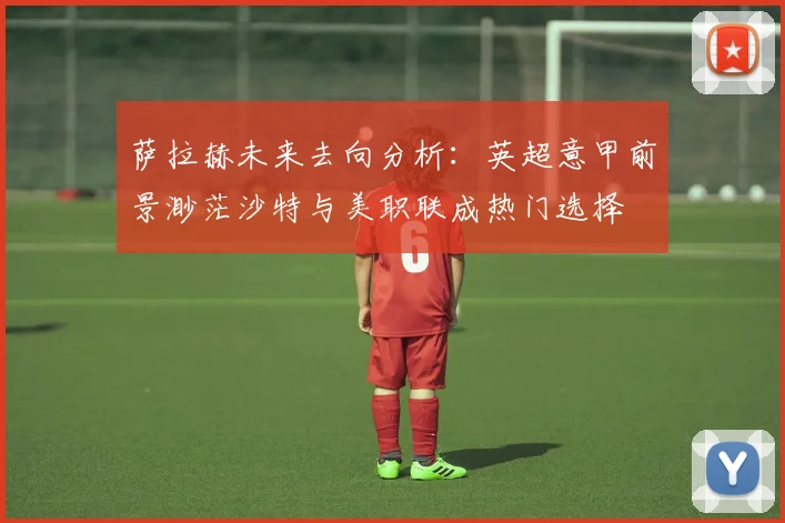 萨拉赫未来去向分析：英超意甲前景渺茫沙特与美职联成热门选择