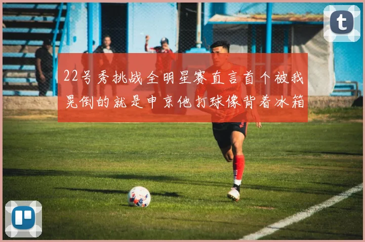 22号秀挑战全明星赛直言首个被我晃倒的就是申京他打球像背着冰箱一样笨重