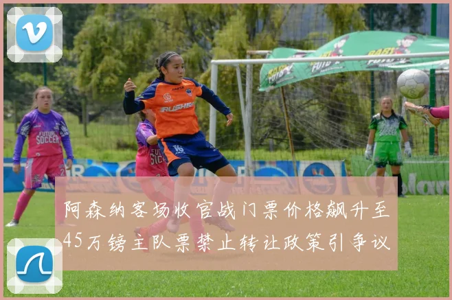阿森纳客场收官战门票价格飙升至45万镑主队票禁止转让政策引争议