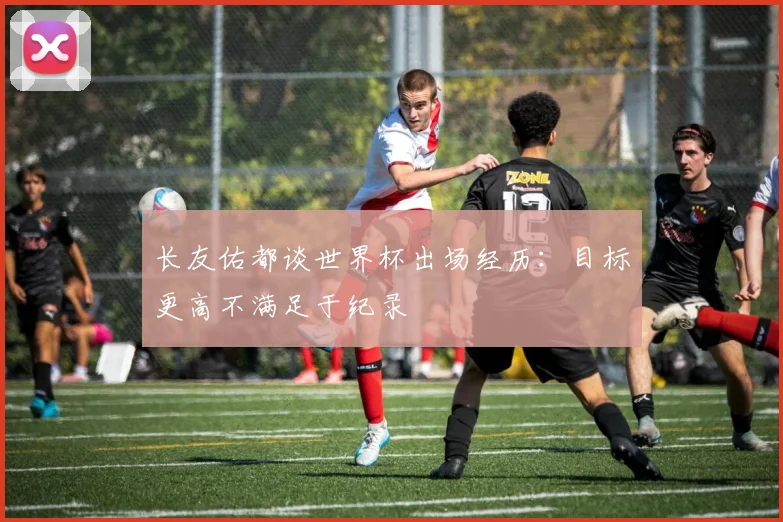 长友佑都谈世界杯出场经历：目标更高不满足于纪录