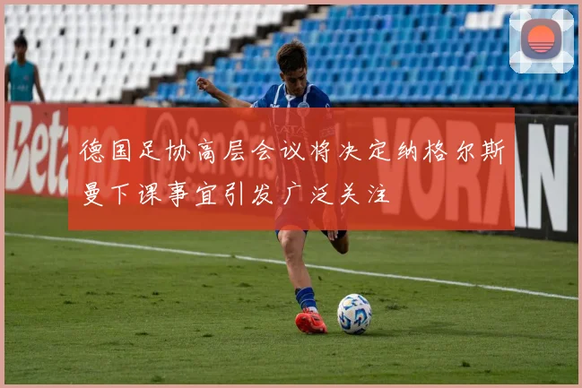 德国足协高层会议将决定纳格尔斯曼下课事宜引发广泛关注