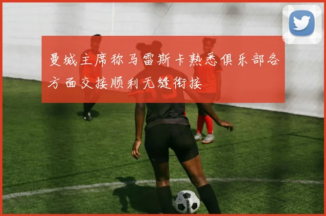 曼城主席称马雷斯卡熟悉俱乐部各方面交接顺利无缝衔接