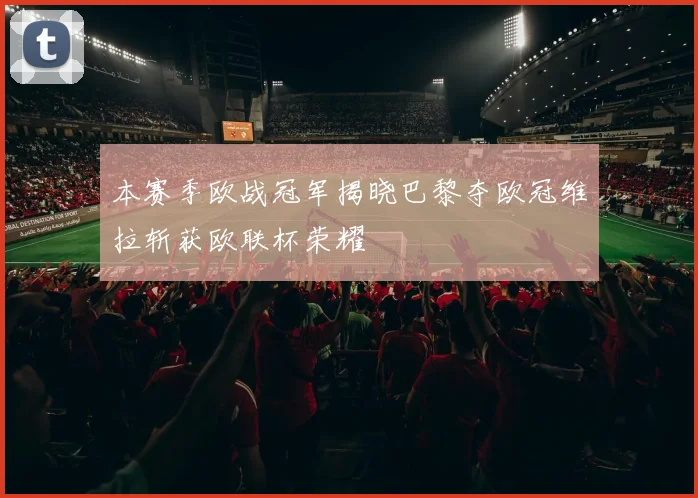 本赛季欧战冠军揭晓巴黎夺欧冠维拉斩获欧联杯荣耀