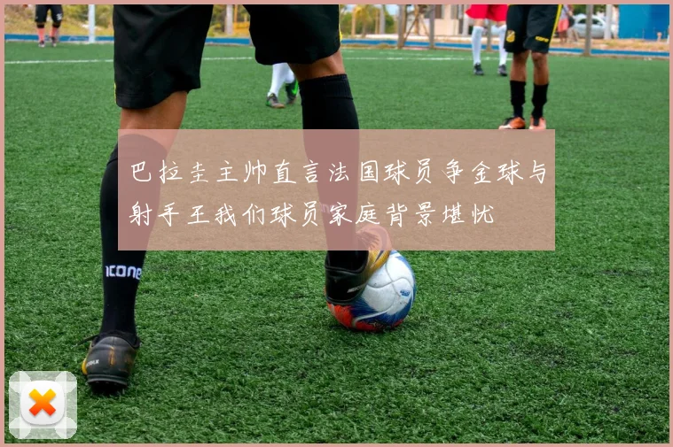 巴拉圭主帅直言法国球员争金球与射手王我们球员家庭背景堪忧