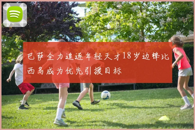 巴萨全力追逐年轻天才18岁边锋比西乌成为优先引援目标