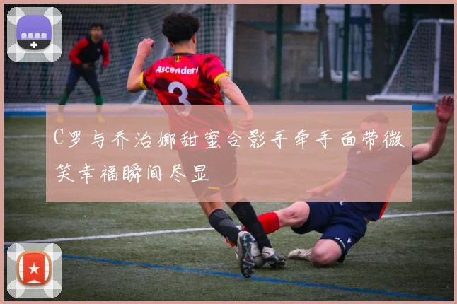 C罗与乔治娜甜蜜合影手牵手面带微笑幸福瞬间尽显
