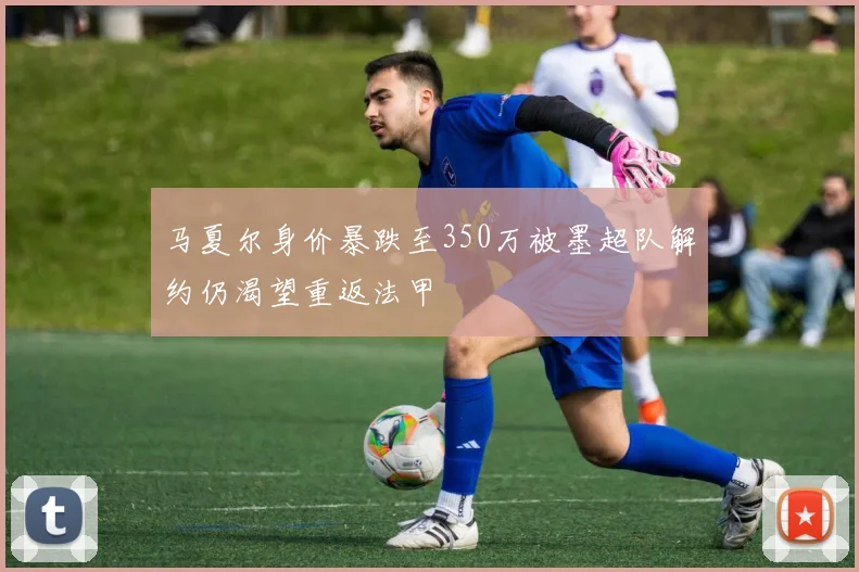 马夏尔身价暴跌至350万被墨超队解约仍渴望重返法甲