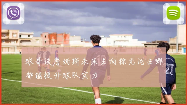 球哥谈詹姆斯未来去向称无论去哪都能提升球队实力