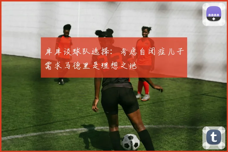 库库谈球队选择：考虑自闭症儿子需求马德里是理想之地