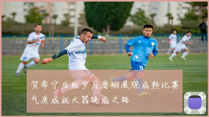 贺希宁历经岁月磨砺展现成熟比赛气质成就大器晚成之路