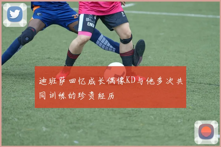 迪班萨回忆成长偶像KD与他多次共同训练的珍贵经历