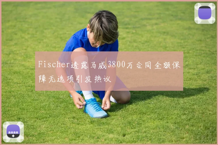 Fischer透露马威3800万合同全额保障无选项引发热议