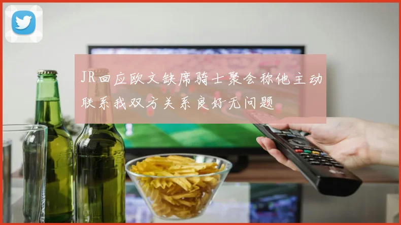 JR回应欧文缺席骑士聚会称他主动联系我双方关系良好无问题