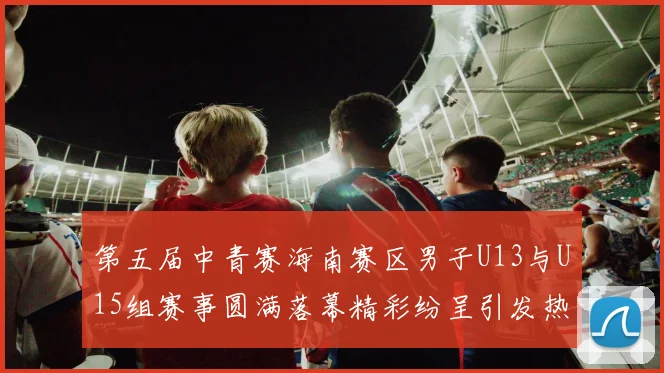 第五届中青赛海南赛区男子U13与U15组赛事圆满落幕精彩纷呈引发热烈反响