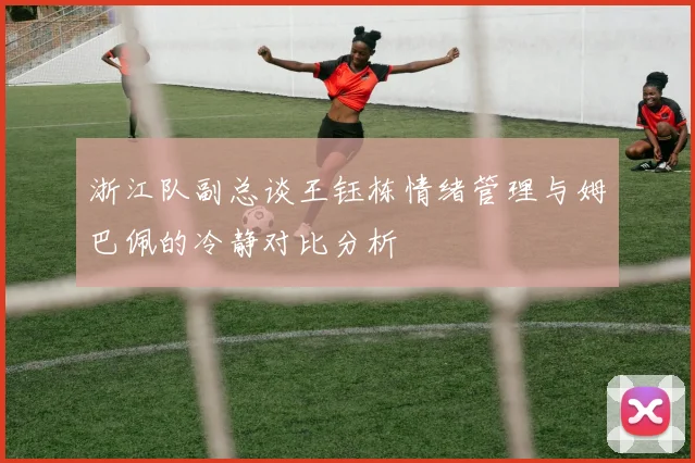 浙江队副总谈王钰栋情绪管理与姆巴佩的冷静对比分析