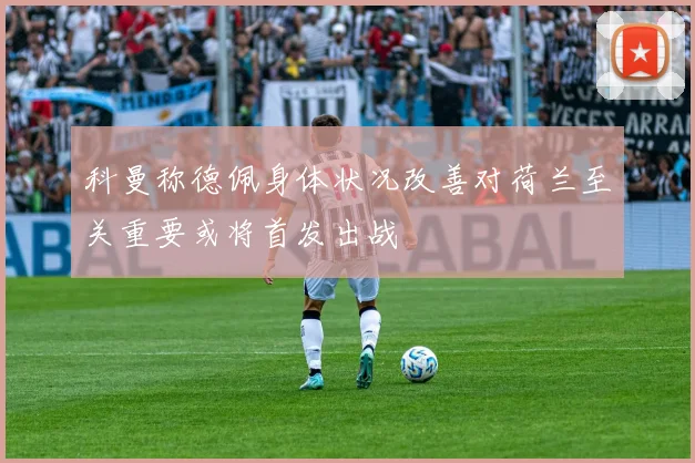 科曼称德佩身体状况改善对荷兰至关重要或将首发出战