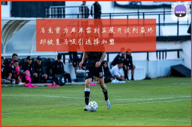 马竞曾为库库雷利亚展开谈判最终却被皇马吸引选择加盟