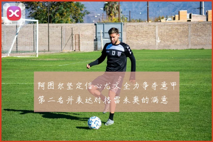 阿图尔坚定信心尤文全力争夺意甲第二名并表达对格雷米奥的满意